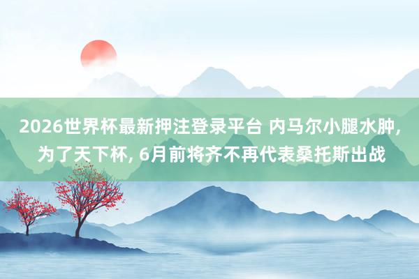 2026世界杯最新押注登录平台 内马尔小腿水肿， 为了天下杯， 6月前将齐不再代表桑托斯出战