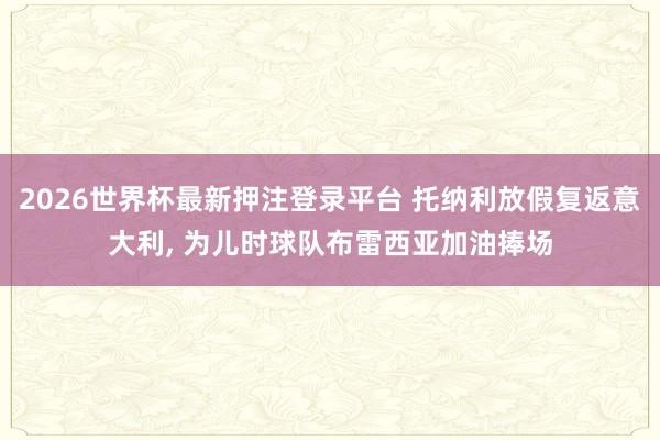 2026世界杯最新押注登录平台 托纳利放假复返意大利， 为儿时球队布雷西亚加油捧场