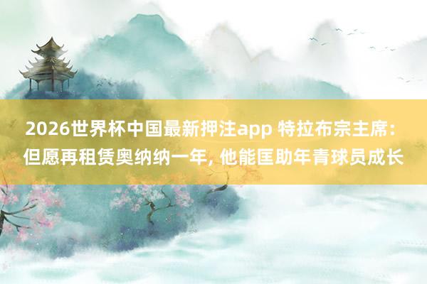 2026世界杯中国最新押注app 特拉布宗主席: 但愿再租赁奥纳纳一年， 他能匡助年青球员成长