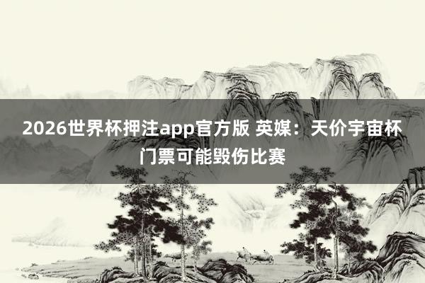 2026世界杯押注app官方版 英媒：天价宇宙杯门票可能毁伤比赛
