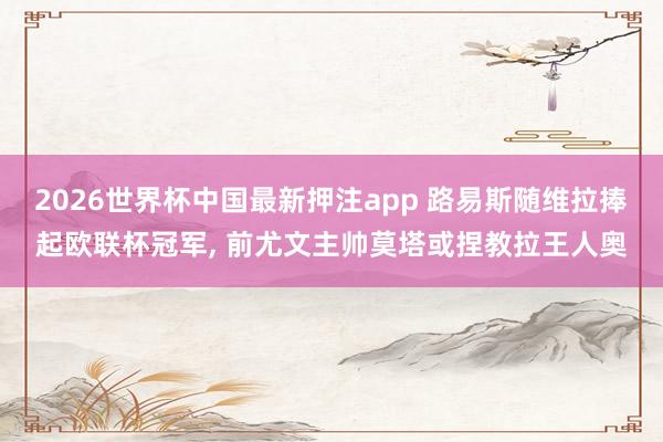 2026世界杯中国最新押注app 路易斯随维拉捧起欧联杯冠军， 前尤文主帅莫塔或捏教拉王人奥