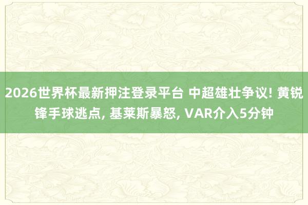 2026世界杯最新押注登录平台 中超雄壮争议! 黄锐锋手球逃点， 基莱斯暴怒， VAR介入5分钟