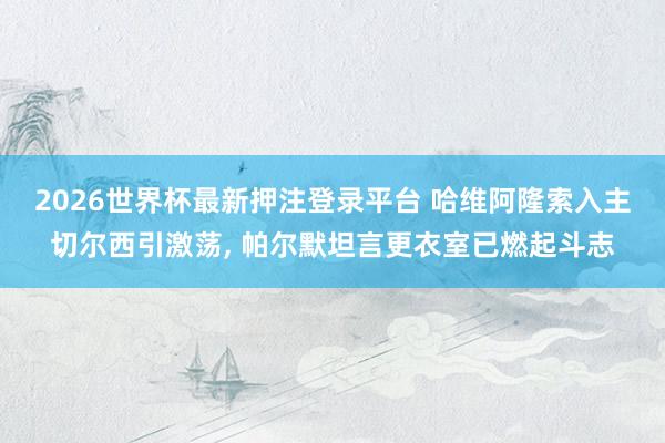 2026世界杯最新押注登录平台 哈维阿隆索入主切尔西引激荡， 帕尔默坦言更衣室已燃起斗志