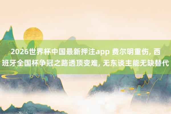 2026世界杯中国最新押注app 费尔明重伤， 西班牙全国杯争冠之路透顶变难， 无东谈主能无缺替代