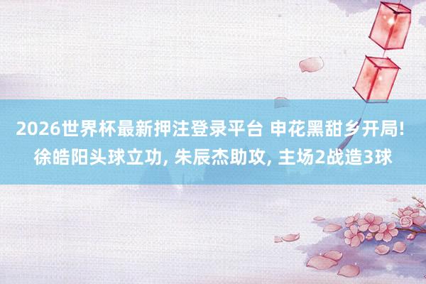 2026世界杯最新押注登录平台 申花黑甜乡开局! 徐皓阳头球立功， 朱辰杰助攻， 主场2战造3球
