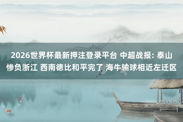 2026世界杯最新押注登录平台 中超战报: 泰山惨负浙江 西南德比和平完了 海牛输球相近左迁区