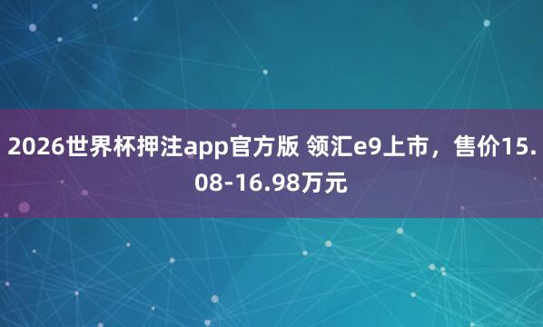 2026世界杯押注app官方版 领汇e9上市，售价15.08-16.98万元