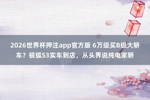 2026世界杯押注app官方版 6万级买B级大轿车？极狐S3实车到店，从头界说纯电家轿
