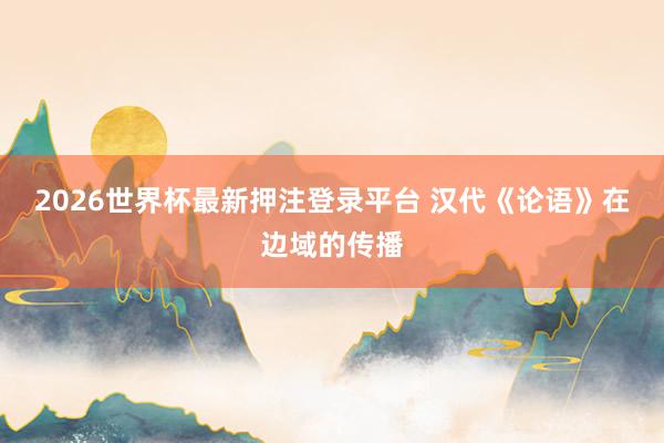 2026世界杯最新押注登录平台 汉代《论语》在边域的传播