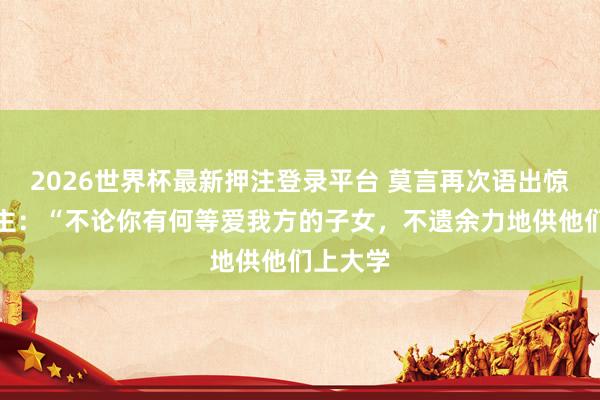 2026世界杯最新押注登录平台 莫言再次语出惊东说念主：“不论你有何等爱我方的子女，不遗余力地供他们上大学