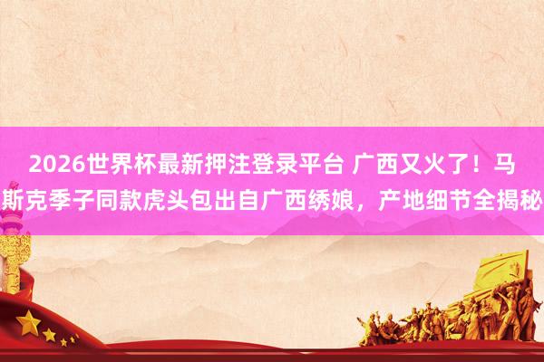 2026世界杯最新押注登录平台 广西又火了！马斯克季子同款虎头包出自广西绣娘，产地细节全揭秘