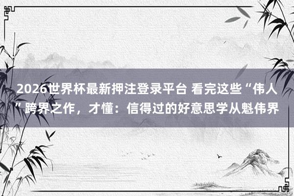 2026世界杯最新押注登录平台 看完这些“伟人”跨界之作，才懂：信得过的好意思学从魁伟界