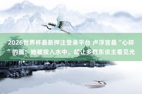 2026世界杯最新押注登录平台 卢浮宫最“心碎”的画：她被按入水中，却让多数东谈主看见光