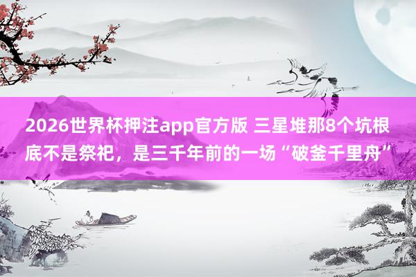 2026世界杯押注app官方版 三星堆那8个坑根底不是祭祀，是三千年前的一场“破釜千里舟”