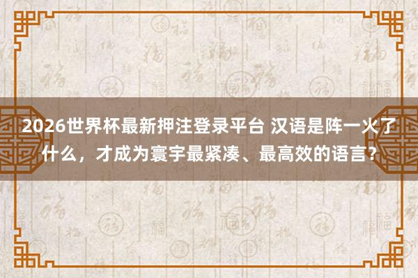 2026世界杯最新押注登录平台 汉语是阵一火了什么，才成为寰宇最紧凑、最高效的语言？