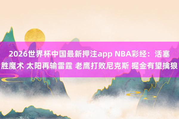 2026世界杯中国最新押注app NBA彩经：活塞胜魔术 太阳再输雷霆 老鹰打败尼克斯 掘金有望擒狼