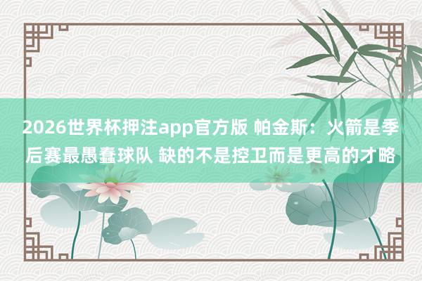2026世界杯押注app官方版 帕金斯：火箭是季后赛最愚蠢球队 缺的不是控卫而是更高的才略