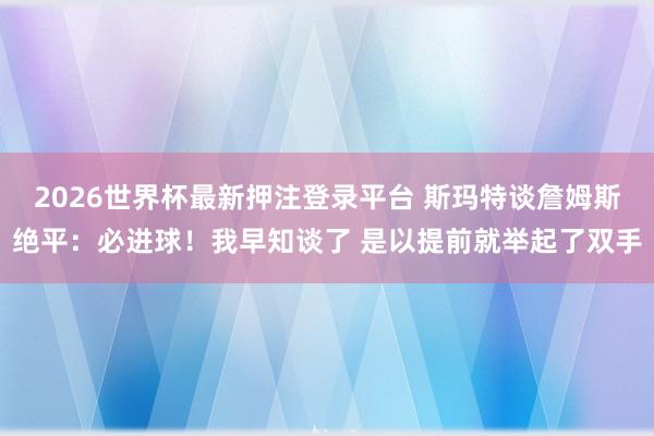 2026世界杯最新押注登录平台 斯玛特谈詹姆斯绝平：必进球！我早知谈了 是以提前就举起了双手
