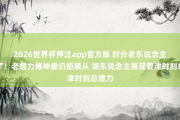 2026世界杯押注app官方版 时分老东说念主又输了！老詹力倦神疲仍拒顺从 湖东说念主展现要津时刻总揽力