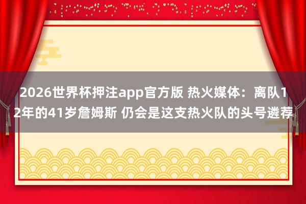 2026世界杯押注app官方版 热火媒体：离队12年的41岁詹姆斯 仍会是这支热火队的头号遴荐