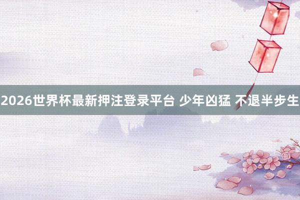 2026世界杯最新押注登录平台 少年凶猛 不退半步生