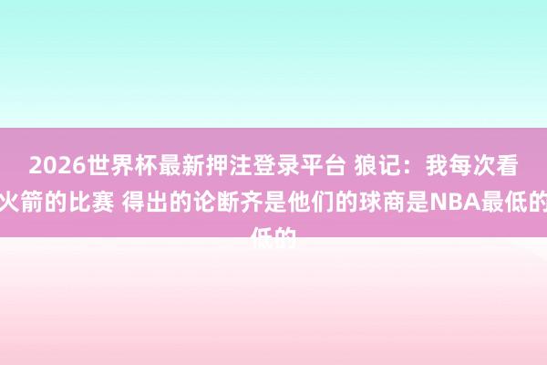 2026世界杯最新押注登录平台 狼记：我每次看火箭的比赛 得出的论断齐是他们的球商是NBA最低的