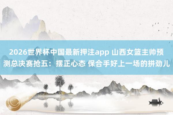 2026世界杯中国最新押注app 山西女篮主帅预测总决赛抢五：摆正心态 保合手好上一场的拼劲儿