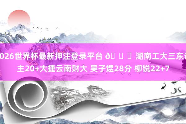 2026世界杯最新押注登录平台 🏀湖南工大三东谈主20+大捷云南财大 吴子煜28分 柳锐22+7