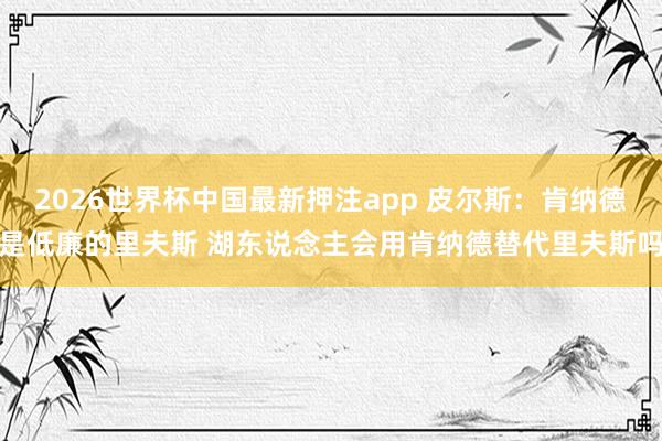 2026世界杯中国最新押注app 皮尔斯：肯纳德是低廉的里夫斯 湖东说念主会用肯纳德替代里夫斯吗