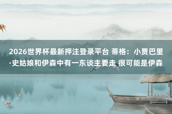 2026世界杯最新押注登录平台 蒂格：小贾巴里·史姑娘和伊森中有一东谈主要走 很可能是伊森
