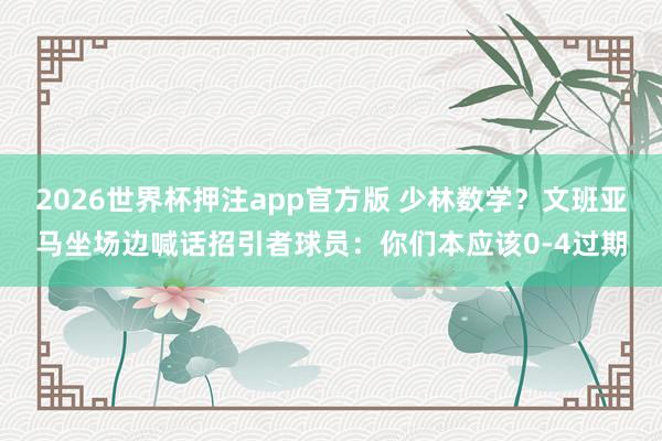 2026世界杯押注app官方版 少林数学？文班亚马坐场边喊话招引者球员：你们本应该0-4过期