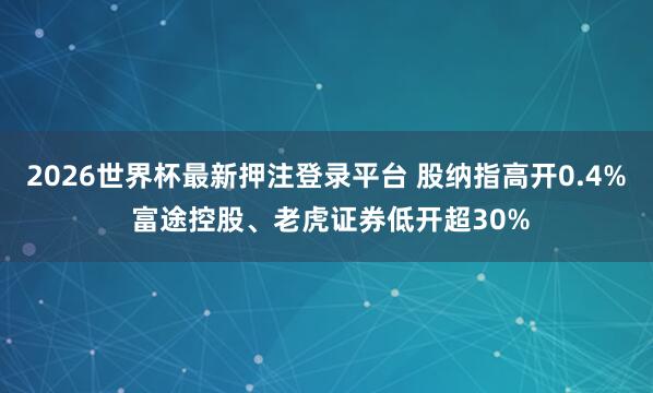2026世界杯最新押注登录平台 股纳指高开0.4% 富途控股、老虎证券低开超30%