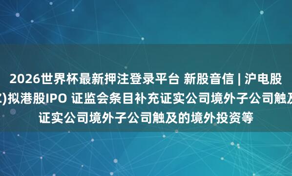2026世界杯最新押注登录平台 新股音信 | 沪电股份(002463.SZ)拟港股IPO 证监会条目补充证实公司境外子公司触及的境外投资等