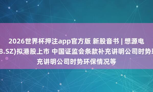 2026世界杯押注app官方版 新股音书 | 想源电气(002028.SZ)拟港股上市 中国证监会条款补充讲明公司时势环保情况等