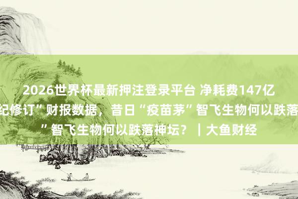 2026世界杯最新押注登录平台 净耗费147亿元，相连六年“违纪修订”财报数据，昔日“疫苗茅”智飞生物何以跌落神坛？｜大鱼财经