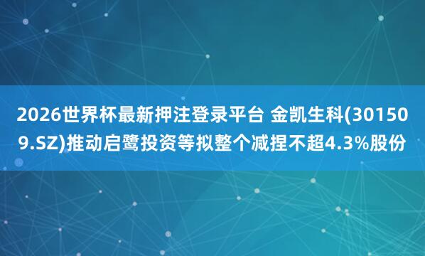 2026世界杯最新押注登录平台 金凯生科(301509.SZ)推动启鹭投资等拟整个减捏不超4.3%股份