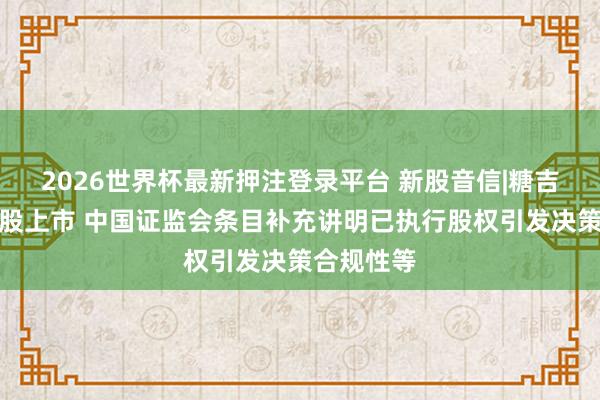 2026世界杯最新押注登录平台 新股音信|糖吉医疗拟港股上市 中国证监会条目补充讲明已执行股权引发决策合规性等