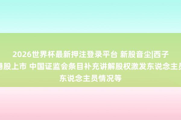 2026世界杯最新押注登录平台 新股音尘|西子健康拟港股上市 中国证监会条目补充讲解股权激发东说念主员情况等
