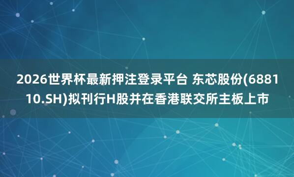 2026世界杯最新押注登录平台 东芯股份(688110.SH)拟刊行H股并在香港联交所主板上市