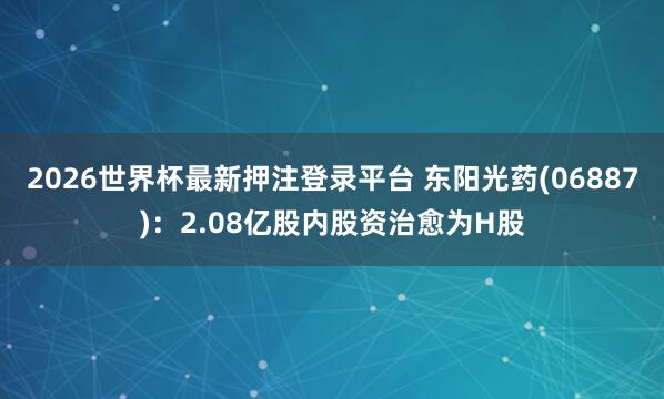 2026世界杯最新押注登录平台 东阳光药(06887)：2.08亿股内股资治愈为H股