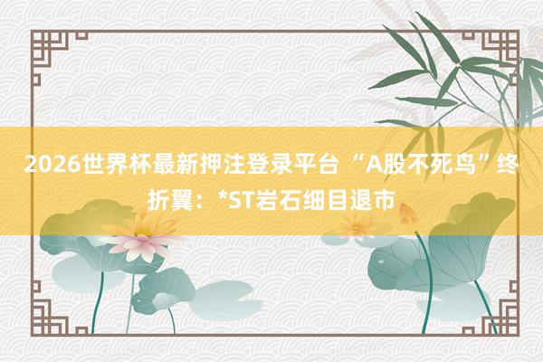 2026世界杯最新押注登录平台 “A股不死鸟”终折翼：*ST岩石细目退市