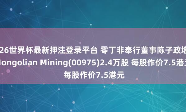 2026世界杯最新押注登录平台 零丁非奉行董事陈子政增抓Mongolian Mining(00975)2.4万股 每股作价7.5港元