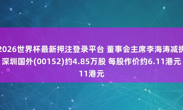 2026世界杯最新押注登录平台 董事会主席李海涛减执深圳国外(00152)约4.85万股 每股作价约6.11港元