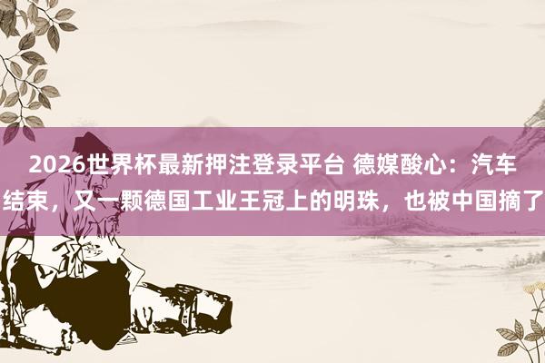 2026世界杯最新押注登录平台 德媒酸心：汽车结束，又一颗德国工业王冠上的明珠，也被中国摘了