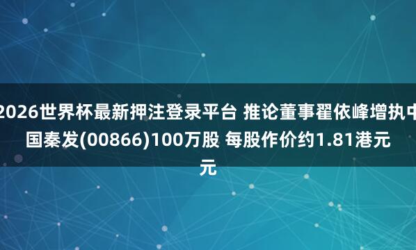 2026世界杯最新押注登录平台 推论董事翟依峰增执中国秦发(00866)100万股 每股作价约1.81港元