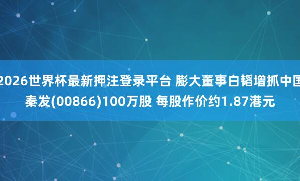 2026世界杯最新押注登录平台 膨大董事白韬增抓中国秦发(00866)100万股 每股作价约1.87港元