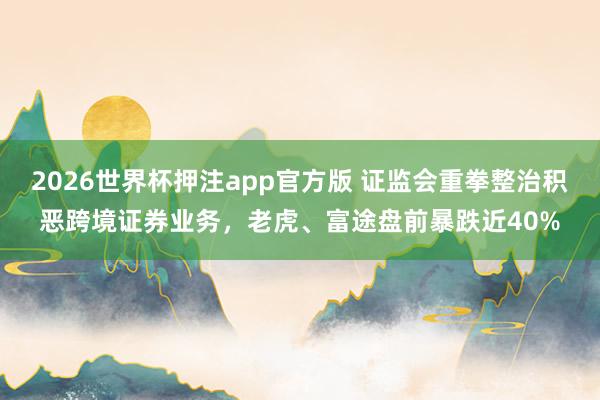 2026世界杯押注app官方版 证监会重拳整治积恶跨境证券业务，老虎、富途盘前暴跌近40%