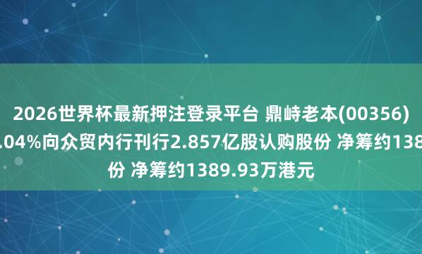 2026世界杯最新押注登录平台 鼎峙老本(00356)拟折让约14.04%向众贸内行刊行2.857亿股认购股份 净筹约1389.93万港元