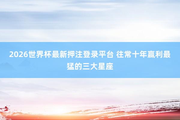 2026世界杯最新押注登录平台 往常十年赢利最猛的三大星座