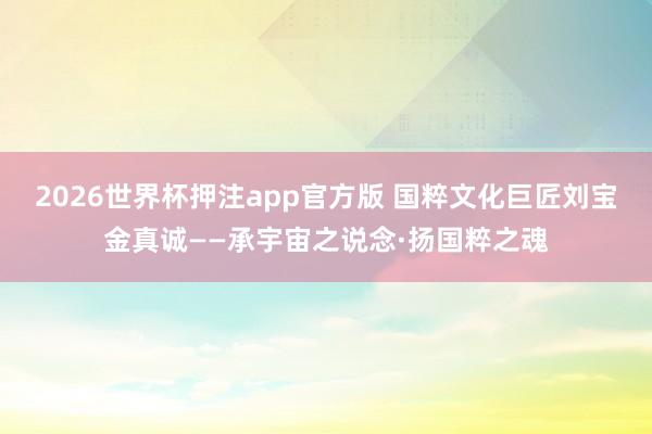 2026世界杯押注app官方版 国粹文化巨匠刘宝金真诚——承宇宙之说念·扬国粹之魂